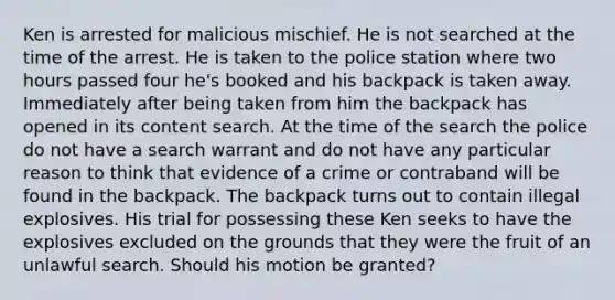 Ken is arrested for malicious mischief. He is not searched at the time of the arrest. He is taken to the police station where two hours passed four he's booked and his backpack is taken away. Immediately after being taken from him the backpack has opened in its content search. At the time of the search the police do not have a search warrant and do not have any particular reason to think that evidence of a crime or contraband will be found in the backpack. The backpack turns out to contain illegal explosives. His trial for possessing these Ken seeks to have the explosives excluded on the grounds that they were the fruit of an unlawful search. Should his motion be granted?