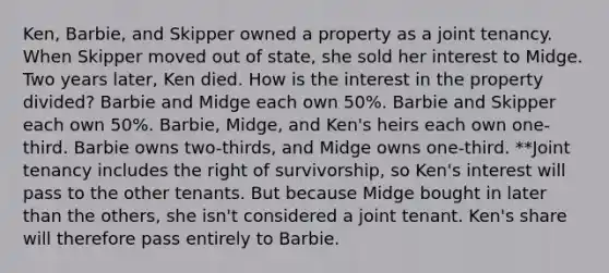 Ken, Barbie, and Skipper owned a property as a joint tenancy. When Skipper moved out of state, she sold her interest to Midge. Two years later, Ken died. How is the interest in the property divided? Barbie and Midge each own 50%. Barbie and Skipper each own 50%. Barbie, Midge, and Ken's heirs each own one-third. Barbie owns two-thirds, and Midge owns one-third. **Joint tenancy includes the right of survivorship, so Ken's interest will pass to the other tenants. But because Midge bought in later than the others, she isn't considered a joint tenant. Ken's share will therefore pass entirely to Barbie.