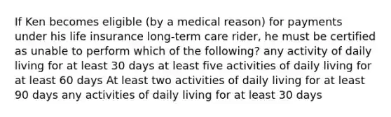 If Ken becomes eligible (by a medical reason) for payments under his life insurance long-term care rider, he must be certified as unable to perform which of the following? any activity of daily living for at least 30 days at least five activities of daily living for at least 60 days At least two activities of daily living for at least 90 days any activities of daily living for at least 30 days