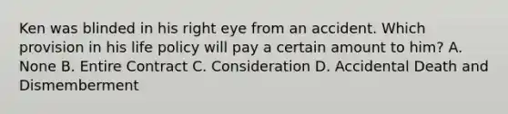 Ken was blinded in his right eye from an accident. Which provision in his life policy will pay a certain amount to him? A. None B. Entire Contract C. Consideration D. Accidental Death and Dismemberment