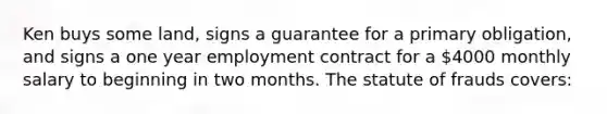 Ken buys some land, signs a guarantee for a primary obligation, and signs a one year employment contract for a 4000 monthly salary to beginning in two months. The statute of frauds covers: