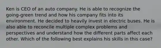 Ken is CEO of an auto company. He is able to recognize the going‐green trend and how his company fits into its environment. He decided to heavily invest in electric buses. He is also able to reconcile multiple complex problems and perspectives and understand how the different parts affect each other. Which of the following best explains his skills in this case?