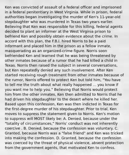 Ken was convicted of assault of a federal officer and imprisoned in a federal penitentiary in West Virginia. While in prison, federal authorities began investigating the murder of Ken's 11-year-old stepdaughter who was murdered in Texas two years earlier. Believing that Ken was responsible for this killing, federal agents decided to plant an informer at the West Virginia prison to befriend Ken and possibly obtain evidence about the crime. In accord with this plan, the F.B.I. hired Norris to be a paid informant and placed him in the prison as a fellow inmate, masquerading as an organized-crime figure. Norris soon befriended Ken and learned that he was being threatened by other inmates because of a rumor that he had killed a child in Texas. Norris then raised the subject in several conversations, but Ken repeatedly denied any such involvement. After Ken started receiving rough treatment from other inmates because of the rumor, Norris offered to protect Ken but told him, "You have to tell me the truth about what really happened ... you know if you want me to help you." Believing that Norris would protect him from the other inmates, Ken then admitted to Norris that he had driven his stepdaughter to the desert where he killed her. Based upon this confession, Ken was then indicted in Texas for the first-degree murder of his stepdaughter. Prior to trial, Ken moves to suppress the statement given to Norris. Ken's motion to suppress will MOST likely be: A. Denied, because under the "totality of circumstances," Norris' conduct was not inherently coercive . B. Denied, because the confession was voluntary. C. Granted, because Norris was a "false friend" and Ken was tricked into making the confession. D. Granted, because the confession was coerced by the threat of physical violence, absent protection from the government agents, that motivated Ken to confess.