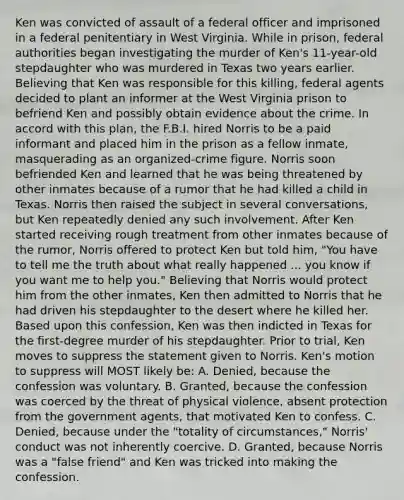 Ken was convicted of assault of a federal officer and imprisoned in a federal penitentiary in West Virginia. While in prison, federal authorities began investigating the murder of Ken's 11-year-old stepdaughter who was murdered in Texas two years earlier. Believing that Ken was responsible for this killing, federal agents decided to plant an informer at the West Virginia prison to befriend Ken and possibly obtain evidence about the crime. In accord with this plan, the F.B.I. hired Norris to be a paid informant and placed him in the prison as a fellow inmate, masquerading as an organized-crime figure. Norris soon befriended Ken and learned that he was being threatened by other inmates because of a rumor that he had killed a child in Texas. Norris then raised the subject in several conversations, but Ken repeatedly denied any such involvement. After Ken started receiving rough treatment from other inmates because of the rumor, Norris offered to protect Ken but told him, "You have to tell me the truth about what really happened ... you know if you want me to help you." Believing that Norris would protect him from the other inmates, Ken then admitted to Norris that he had driven his stepdaughter to the desert where he killed her. Based upon this confession, Ken was then indicted in Texas for the first-degree murder of his stepdaughter. Prior to trial, Ken moves to suppress the statement given to Norris. Ken's motion to suppress will MOST likely be: A. Denied, because the confession was voluntary. B. Granted, because the confession was coerced by the threat of physical violence, absent protection from the government agents, that motivated Ken to confess. C. Denied, because under the "totality of circumstances," Norris' conduct was not inherently coercive. D. Granted, because Norris was a "false friend" and Ken was tricked into making the confession.