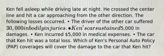 Ken fell asleep while driving late at night. He crossed the center line and hit a car approaching from the other direction. The following losses occurred. • The driver of the other car suffered 30,000 in bodily injuries. • Ken's car sustained5,000 in damages. • Ken incurred 5,000 in medical expenses. • The car that Ken hit was a total loss. Which of Ken's Personal Auto Policy (PAP) coverages will cover the damage to the car that Ken hit?