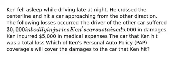 Ken fell asleep while driving late at night. He crossed the centerline and hit a car approaching from the other direction. The following losses occurred The driver of the other car suffered 30,000 in bodily injuries Ken's car sustained5,000 in damages Ken incurred 5,000 in medical expenses The car that Ken hit was a total loss Which of Ken's Personal Auto Policy (PAP) coverage's will cover the damages to the car that Ken hit?