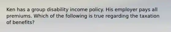 Ken has a group disability income policy. His employer pays all premiums. Which of the following is true regarding the taxation of benefits?