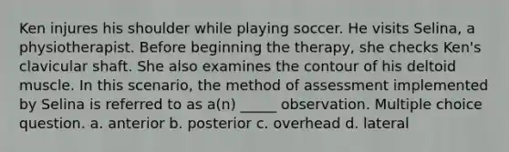 Ken injures his shoulder while playing soccer. He visits Selina, a physiotherapist. Before beginning the therapy, she checks Ken's clavicular shaft. She also examines the contour of his deltoid muscle. In this scenario, the method of assessment implemented by Selina is referred to as a(n) _____ observation. Multiple choice question. a. anterior b. posterior c. overhead d. lateral