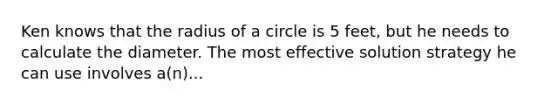 Ken knows that the radius of a circle is 5 feet, but he needs to calculate the diameter. The most effective solution strategy he can use involves a(n)...