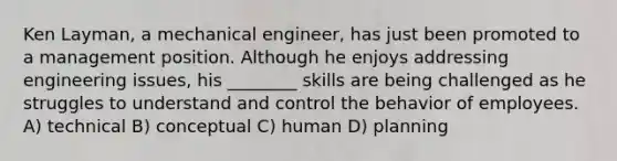 Ken Layman, a mechanical engineer, has just been promoted to a management position. Although he enjoys addressing engineering issues, his ________ skills are being challenged as he struggles to understand and control the behavior of employees. A) technical B) conceptual C) human D) planning