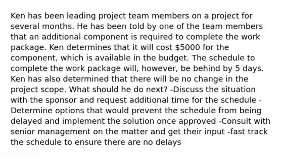 Ken has been leading project team members on a project for several months. He has been told by one of the team members that an additional component is required to complete the work package. Ken determines that it will cost 5000 for the component, which is available in the budget. The schedule to complete the work package will, however, be behind by 5 days. Ken has also determined that there will be no change in the project scope. What should he do next? -Discuss the situation with the sponsor and request additional time for the schedule -Determine options that would prevent the schedule from being delayed and implement the solution once approved -Consult with senior management on the matter and get their input -fast track the schedule to ensure there are no delays