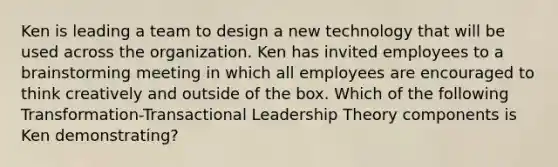 Ken is leading a team to design a new technology that will be used across the organization. Ken has invited employees to a brainstorming meeting in which all employees are encouraged to think creatively and outside of the box. Which of the following Transformation-Transactional Leadership Theory components is Ken demonstrating?