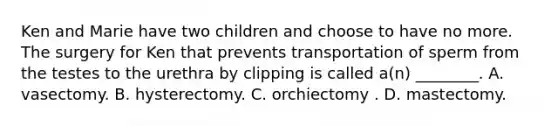 Ken and Marie have two children and choose to have no more. The surgery for Ken that prevents transportation of sperm from the testes to the urethra by clipping is called a(n) ________. A. vasectomy. B. hysterectomy. C. orchiectomy . D. mastectomy.