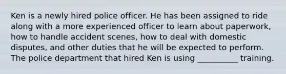 Ken is a newly hired police officer. He has been assigned to ride along with a more experienced officer to learn about paperwork, how to handle accident scenes, how to deal with domestic disputes, and other duties that he will be expected to perform. The police department that hired Ken is using __________ training.