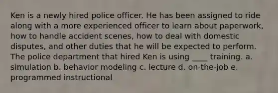 Ken is a newly hired police officer. He has been assigned to ride along with a more experienced officer to learn about paperwork, how to handle accident scenes, how to deal with domestic disputes, and other duties that he will be expected to perform. The police department that hired Ken is using ____ training. a. simulation b. behavior modeling c. lecture d. on-the-job e. programmed instructional