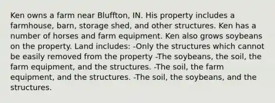 Ken owns a farm near Bluffton, IN. His property includes a farmhouse, barn, storage shed, and other structures. Ken has a number of horses and farm equipment. Ken also grows soybeans on the property. Land includes: -Only the structures which cannot be easily removed from the property -The soybeans, the soil, the farm equipment, and the structures. -The soil, the farm equipment, and the structures. -The soil, the soybeans, and the structures.