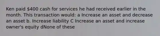 Ken paid 400 cash for services he had received earlier in the month. This transaction would: a Increase an asset and decrease an asset b. Increase liability C Increase an asset and increase owner's equity dNone of these