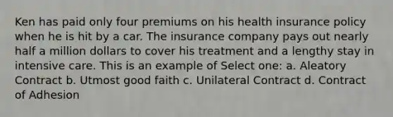 Ken has paid only four premiums on his health insurance policy when he is hit by a car. The insurance company pays out nearly half a million dollars to cover his treatment and a lengthy stay in intensive care. This is an example of Select one: a. Aleatory Contract b. Utmost good faith c. Unilateral Contract d. Contract of Adhesion