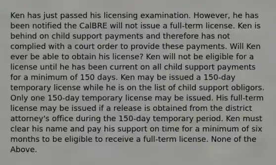 Ken has just passed his licensing examination. However, he has been notified the CalBRE will not issue a full-term license. Ken is behind on child support payments and therefore has not complied with a court order to provide these payments. Will Ken ever be able to obtain his license? Ken will not be eligible for a license until he has been current on all child support payments for a minimum of 150 days. Ken may be issued a 150-day temporary license while he is on the list of child support obligors. Only one 150-day temporary license may be issued. His full-term license may be issued if a release is obtained from the district attorney's office during the 150-day temporary period. Ken must clear his name and pay his support on time for a minimum of six months to be eligible to receive a full-term license. None of the Above.