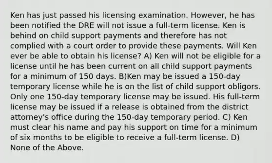 Ken has just passed his licensing examination. However, he has been notified the DRE will not issue a full-term license. Ken is behind on child support payments and therefore has not complied with a court order to provide these payments. Will Ken ever be able to obtain his license? A) Ken will not be eligible for a license until he has been current on all child support payments for a minimum of 150 days. B)Ken may be issued a 150-day temporary license while he is on the list of child support obligors. Only one 150-day temporary license may be issued. His full-term license may be issued if a release is obtained from the district attorney's office during the 150-day temporary period. C) Ken must clear his name and pay his support on time for a minimum of six months to be eligible to receive a full-term license. D) None of the Above.