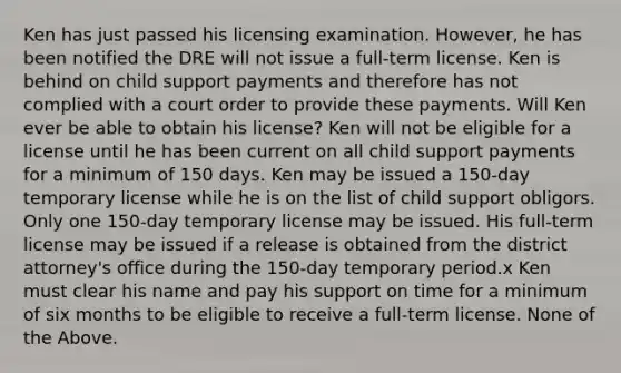 Ken has just passed his licensing examination. However, he has been notified the DRE will not issue a full-term license. Ken is behind on child support payments and therefore has not complied with a court order to provide these payments. Will Ken ever be able to obtain his license? Ken will not be eligible for a license until he has been current on all child support payments for a minimum of 150 days. Ken may be issued a 150-day temporary license while he is on the list of child support obligors. Only one 150-day temporary license may be issued. His full-term license may be issued if a release is obtained from the district attorney's office during the 150-day temporary period.x Ken must clear his name and pay his support on time for a minimum of six months to be eligible to receive a full-term license. None of the Above.