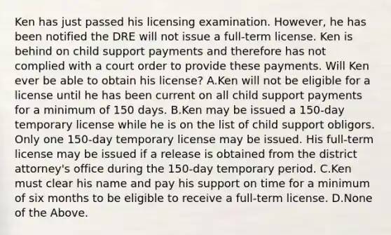 Ken has just passed his licensing examination. However, he has been notified the DRE will not issue a full-term license. Ken is behind on child support payments and therefore has not complied with a court order to provide these payments. Will Ken ever be able to obtain his license? A.Ken will not be eligible for a license until he has been current on all child support payments for a minimum of 150 days. B.Ken may be issued a 150-day temporary license while he is on the list of child support obligors. Only one 150-day temporary license may be issued. His full-term license may be issued if a release is obtained from the district attorney's office during the 150-day temporary period. C.Ken must clear his name and pay his support on time for a minimum of six months to be eligible to receive a full-term license. D.None of the Above.