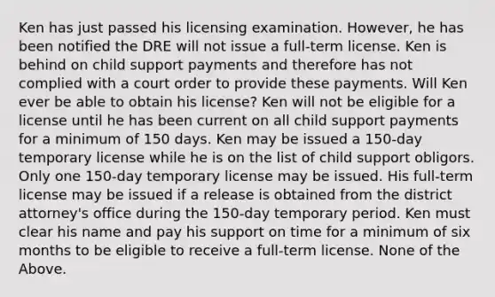 Ken has just passed his licensing examination. However, he has been notified the DRE will not issue a full-term license. Ken is behind on child support payments and therefore has not complied with a court order to provide these payments. Will Ken ever be able to obtain his license? Ken will not be eligible for a license until he has been current on all child support payments for a minimum of 150 days. Ken may be issued a 150-day temporary license while he is on the list of child support obligors. Only one 150-day temporary license may be issued. His full-term license may be issued if a release is obtained from the district attorney's office during the 150-day temporary period. Ken must clear his name and pay his support on time for a minimum of six months to be eligible to receive a full-term license. None of the Above.