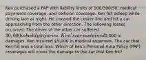 Ken purchased a PAP with liability limits of 100/300/50, medical payments coverage, and collision coverage. Ken fell asleep while driving late at night. He crossed the center line and hit a car approaching from the other direction. The following losses occurred. The driver of the other car suffered 30,000 in bodily injuries. Ken's car sustained5,000 in damages. Ken incurred 5,000 in medical expenses. The car that Ken hit was a total loss. Which of Ken's Personal Auto Policy (PAP) coverages will cover the damage to the car that Ken hit?