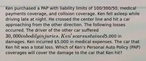 Ken purchased a PAP with liability limits of 100/300/50, medical payments coverage, and collision coverage. Ken fell asleep while driving late at night. He crossed the center line and hit a car approaching from the other direction. The following losses occurred. The driver of the other car suffered 30,000 in bodily injuries. Ken's car sustained5,000 in damages. Ken incurred 5,000 in medical expenses. The car that Ken hit was a total loss. Which of Ken's Personal Auto Policy (PAP) coverages will cover the damage to the car that Ken hit?