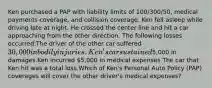 Ken purchased a PAP with liability limits of 100/300/50, medical payments coverage, and collision coverage. Ken fell asleep while driving late at night. He crossed the center line and hit a car approaching from the other direction. The following losses occurred:The driver of the other car suffered 30,000 in bodily injuries.Ken's car sustained5,000 in damages.Ken incurred 5,000 in medical expenses.The car that Ken hit was a total loss.Which of Ken's Personal Auto Policy (PAP) coverages will cover the other driver's medical expenses?