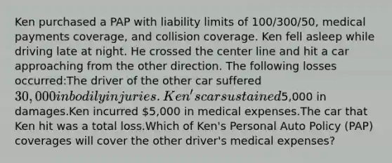 Ken purchased a PAP with liability limits of 100/300/50, medical payments coverage, and collision coverage. Ken fell asleep while driving late at night. He crossed the center line and hit a car approaching from the other direction. The following losses occurred:The driver of the other car suffered 30,000 in bodily injuries.Ken's car sustained5,000 in damages.Ken incurred 5,000 in medical expenses.The car that Ken hit was a total loss.Which of Ken's Personal Auto Policy (PAP) coverages will cover the other driver's medical expenses?