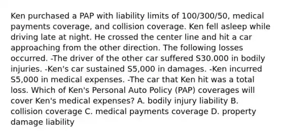 Ken purchased a PAP with liability limits of 100/300/50, medical payments coverage, and collision coverage. Ken fell asleep while driving late at night. He crossed the center line and hit a car approaching from the other direction. The following losses occurred. -The driver of the other car suffered S30.000 in bodily injuries. -Ken's car sustained S5,000 in damages. -Ken incurred S5,000 in medical expenses. -The car that Ken hit was a total loss. Which of Ken's Personal Auto Policy (PAP) coverages will cover Ken's medical expenses? A. bodily injury liability B. collision coverage C. medical payments coverage D. property damage liability