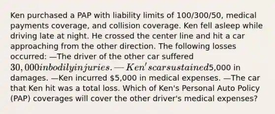 Ken purchased a PAP with liability limits of 100/300/50, medical payments coverage, and collision coverage. Ken fell asleep while driving late at night. He crossed the center line and hit a car approaching from the other direction. The following losses occurred: —The driver of the other car suffered 30,000 in bodily injuries. —Ken's car sustained5,000 in damages. —Ken incurred 5,000 in medical expenses. —The car that Ken hit was a total loss. Which of Ken's Personal Auto Policy (PAP) coverages will cover the other driver's medical expenses?