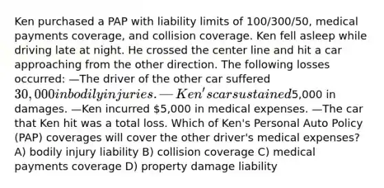 Ken purchased a PAP with liability limits of 100/300/50, medical payments coverage, and collision coverage. Ken fell asleep while driving late at night. He crossed the center line and hit a car approaching from the other direction. The following losses occurred: —The driver of the other car suffered 30,000 in bodily injuries. —Ken's car sustained5,000 in damages. —Ken incurred 5,000 in medical expenses. —The car that Ken hit was a total loss. Which of Ken's Personal Auto Policy (PAP) coverages will cover the other driver's medical expenses? A) bodily injury liability B) collision coverage C) medical payments coverage D) property damage liability