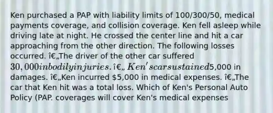 Ken purchased a PAP with liability limits of 100/300/50, medical payments coverage, and collision coverage. Ken fell asleep while driving late at night. He crossed the center line and hit a car approaching from the other direction. The following losses occurred. î€„The driver of the other car suffered 30,000 in bodily injuries. î€„Ken's car sustained5,000 in damages. î€„Ken incurred 5,000 in medical expenses. î€„The car that Ken hit was a total loss. Which of Ken's Personal Auto Policy (PAP. coverages will cover Ken's medical expenses