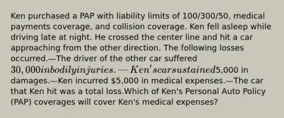 Ken purchased a PAP with liability limits of 100/300/50, medical payments coverage, and collision coverage. Ken fell asleep while driving late at night. He crossed the center line and hit a car approaching from the other direction. The following losses occurred.—The driver of the other car suffered 30,000 in bodily injuries. —Ken's car sustained5,000 in damages.—Ken incurred 5,000 in medical expenses.—The car that Ken hit was a total loss.Which of Ken's Personal Auto Policy (PAP) coverages will cover Ken's medical expenses?