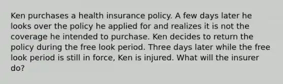 Ken purchases a health insurance policy. A few days later he looks over the policy he applied for and realizes it is not the coverage he intended to purchase. Ken decides to return the policy during the free look period. Three days later while the free look period is still in force, Ken is injured. What will the insurer do?