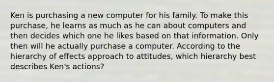 Ken is purchasing a new computer for his family. To make this purchase, he learns as much as he can about computers and then decides which one he likes based on that information. Only then will he actually purchase a computer. According to the hierarchy of effects approach to attitudes, which hierarchy best describes Ken's actions?