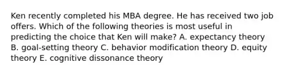 Ken recently completed his MBA degree. He has received two job offers. Which of the following theories is most useful in predicting the choice that Ken will make? A. expectancy theory B. goal-setting theory C. <a href='https://www.questionai.com/knowledge/kJvTbrPVgP-behavior-modification' class='anchor-knowledge'>behavior modification</a> theory D. equity theory E. cognitive dissonance theory