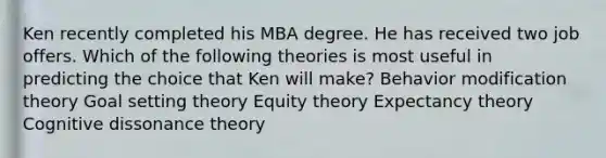 Ken recently completed his MBA degree. He has received two job offers. Which of the following theories is most useful in predicting the choice that Ken will make? Behavior modification theory Goal setting theory Equity theory Expectancy theory Cognitive dissonance theory