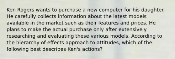 Ken Rogers wants to purchase a new computer for his daughter. He carefully collects information about the latest models available in the market such as their features and prices. He plans to make the actual purchase only after extensively researching and evaluating these various models. According to the hierarchy of effects approach to attitudes, which of the following best describes Ken's actions?