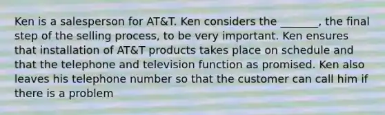 Ken is a salesperson for AT&T. Ken considers the _______, the final step of the selling process, to be very important. Ken ensures that installation of AT&T products takes place on schedule and that the telephone and television function as promised. Ken also leaves his telephone number so that the customer can call him if there is a problem