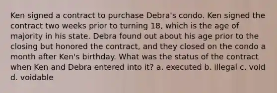 Ken signed a contract to purchase Debra's condo. Ken signed the contract two weeks prior to turning 18, which is the age of majority in his state. Debra found out about his age prior to the closing but honored the contract, and they closed on the condo a month after Ken's birthday. What was the status of the contract when Ken and Debra entered into it? a. executed b. illegal c. void d. voidable