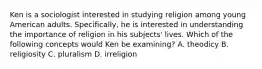 Ken is a sociologist interested in studying religion among young American adults. Specifically, he is interested in understanding the importance of religion in his subjects' lives. Which of the following concepts would Ken be examining? A. theodicy B. religiosity C. pluralism D. irreligion