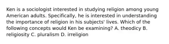 Ken is a sociologist interested in studying religion among young American adults. Specifically, he is interested in understanding the importance of religion in his subjects' lives. Which of the following concepts would Ken be examining? A. theodicy B. religiosity C. pluralism D. irreligion