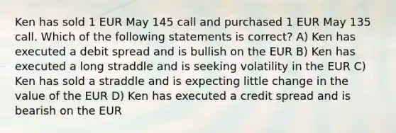 Ken has sold 1 EUR May 145 call and purchased 1 EUR May 135 call. Which of the following statements is correct? A) Ken has executed a debit spread and is bullish on the EUR B) Ken has executed a long straddle and is seeking volatility in the EUR C) Ken has sold a straddle and is expecting little change in the value of the EUR D) Ken has executed a credit spread and is bearish on the EUR