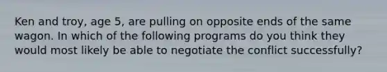 Ken and troy, age 5, are pulling on opposite ends of the same wagon. In which of the following programs do you think they would most likely be able to negotiate the conflict successfully?