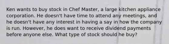 Ken wants to buy stock in Chef Master, a large kitchen appliance corporation. He doesn't have time to attend any meetings, and he doesn't have any interest in having a say in how the company is run. However, he does want to receive dividend payments before anyone else. What type of stock should he buy?