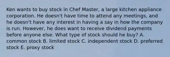 Ken wants to buy stock in Chef Master, a large kitchen appliance corporation. He doesn't have time to attend any meetings, and he doesn't have any interest in having a say in how the company is run. However, he does want to receive dividend payments before anyone else. What type of stock should he buy? A. common stock B. limited stock C. independent stock D. preferred stock E. proxy stock