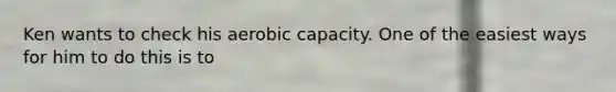 Ken wants to check his aerobic capacity. One of the easiest ways for him to do this is to